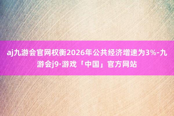aj九游会官网权衡2026年公共经济增速为3%-九游会j9·游戏「中国」官方网站