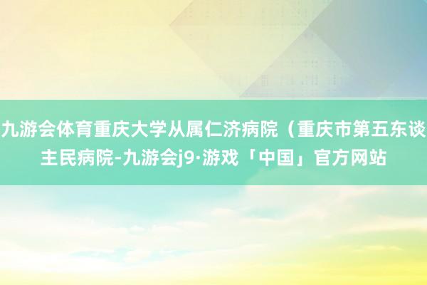 九游会体育重庆大学从属仁济病院（重庆市第五东谈主民病院-九游会j9·游戏「中国」官方网站