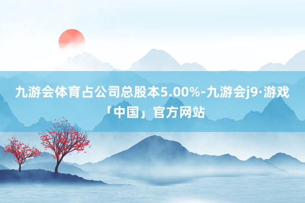 九游会体育占公司总股本5.00%-九游会j9·游戏「中国」官方网站