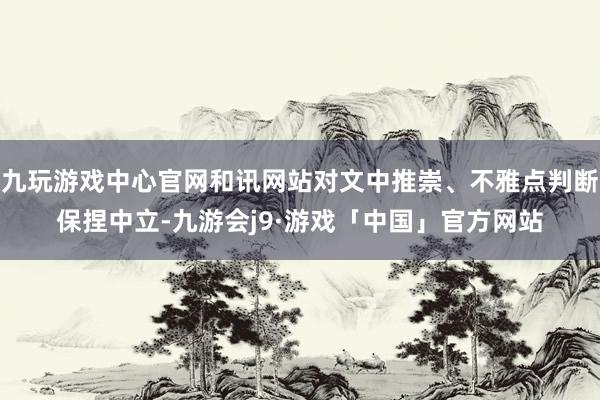 九玩游戏中心官网和讯网站对文中推崇、不雅点判断保捏中立-九游会j9·游戏「中国」官方网站