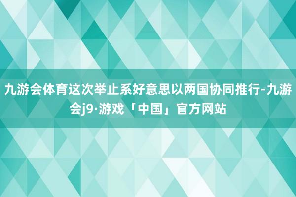 九游会体育这次举止系好意思以两国协同推行-九游会j9·游戏「中国」官方网站
