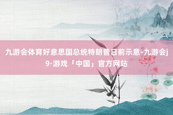 九游会体育好意思国总统特朗普日前示意-九游会j9·游戏「中国」官方网站
