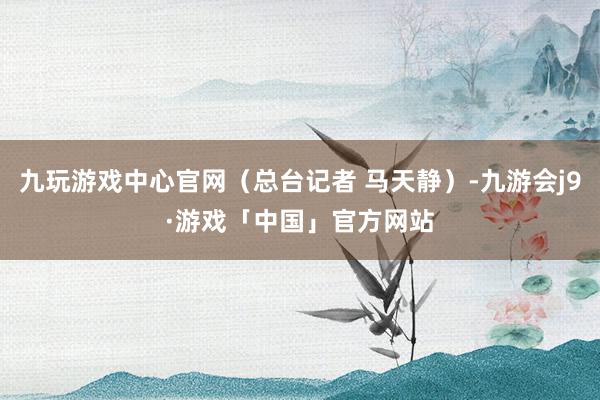 九玩游戏中心官网（总台记者 马天静）-九游会j9·游戏「中国」官方网站