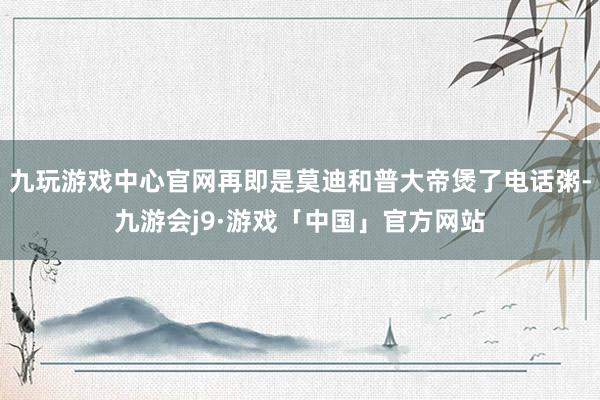 九玩游戏中心官网再即是莫迪和普大帝煲了电话粥-九游会j9·游戏「中国」官方网站