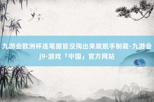 九游会欧洲杯连笔据皆没掏出来就脱手制裁-九游会j9·游戏「中国」官方网站