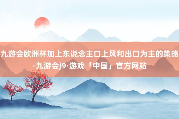 九游会欧洲杯加上东说念主口上风和出口为主的策略-九游会j9·游戏「中国」官方网站