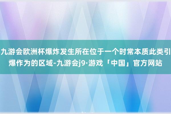 九游会欧洲杯爆炸发生所在位于一个时常本质此类引爆作为的区域-九游会j9·游戏「中国」官方网站