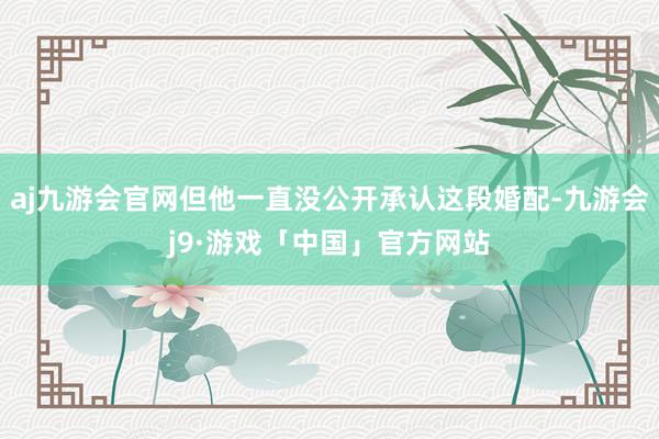 aj九游会官网但他一直没公开承认这段婚配-九游会j9·游戏「中国」官方网站