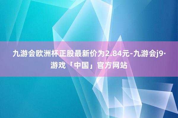 九游会欧洲杯正股最新价为2.84元-九游会j9·游戏「中国」官方网站