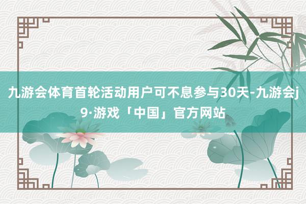 九游会体育首轮活动用户可不息参与30天-九游会j9·游戏「中国」官方网站