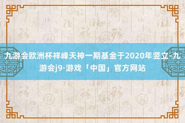 九游会欧洲杯祥峰天神一期基金于2020年竖立-九游会j9·游戏「中国」官方网站
