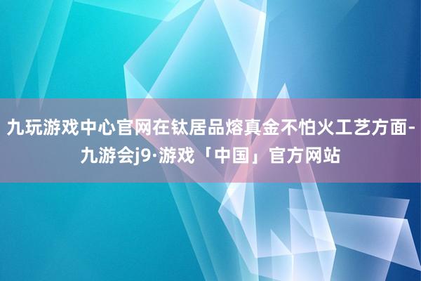 九玩游戏中心官网在钛居品熔真金不怕火工艺方面-九游会j9·游戏「中国」官方网站