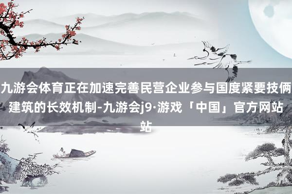 九游会体育正在加速完善民营企业参与国度紧要技俩建筑的长效机制-九游会j9·游戏「中国」官方网站