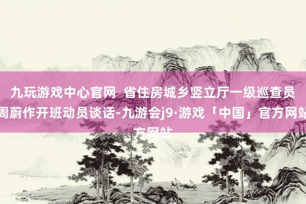 九玩游戏中心官网  省住房城乡竖立厅一级巡查员周蔚作开班动员谈话-九游会j9·游戏「中国」官方网站