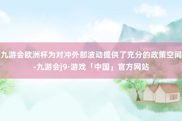 九游会欧洲杯为对冲外部波动提供了充分的政策空间-九游会j9·游戏「中国」官方网站