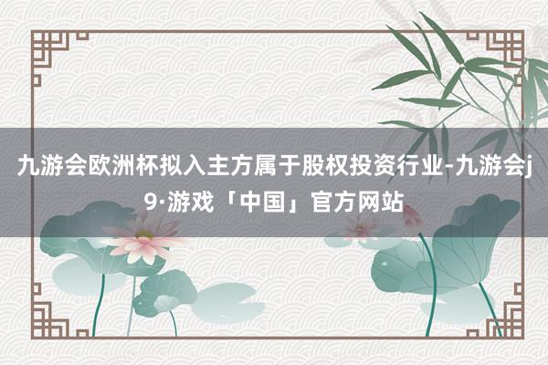 九游会欧洲杯拟入主方属于股权投资行业-九游会j9·游戏「中国」官方网站