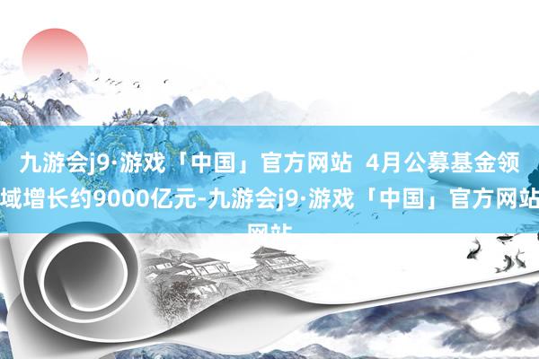 九游会j9·游戏「中国」官方网站  4月公募基金领域增长约9000亿元-九游会j9·游戏「中国」官方网站