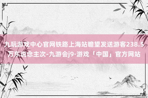 九玩游戏中心官网铁路上海站瞻望发送游客238.5万东说念主次-九游会j9·游戏「中国」官方网站