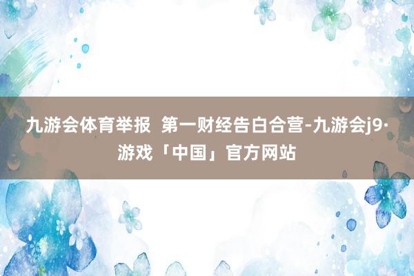 九游会体育举报  第一财经告白合营-九游会j9·游戏「中国」官方网站