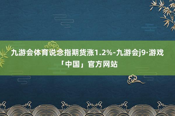 九游会体育说念指期货涨1.2%-九游会j9·游戏「中国」官方网站