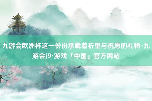 九游会欧洲杯这一份份承载着祈望与祝愿的礼物-九游会j9·游戏「中国」官方网站