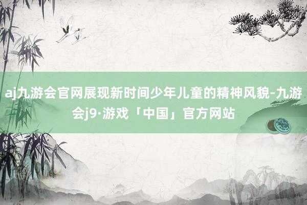 aj九游会官网展现新时间少年儿童的精神风貌-九游会j9·游戏「中国」官方网站