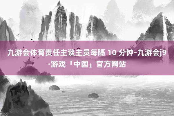 九游会体育责任主谈主员每隔 10 分钟-九游会j9·游戏「中国」官方网站