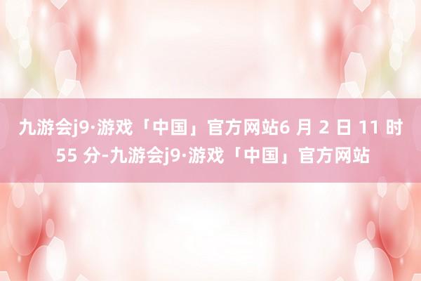 九游会j9·游戏「中国」官方网站6 月 2 日 11 时 55 分-九游会j9·游戏「中国」官方网站