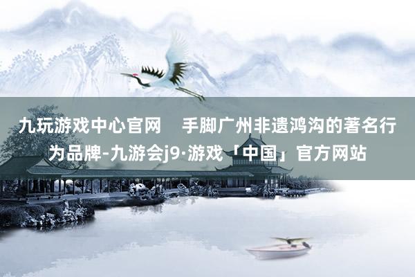 九玩游戏中心官网    手脚广州非遗鸿沟的著名行为品牌-九游会j9·游戏「中国」官方网站