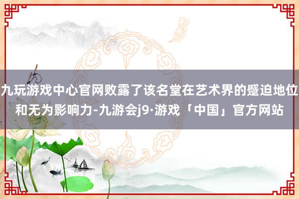 九玩游戏中心官网败露了该名堂在艺术界的蹙迫地位和无为影响力-九游会j9·游戏「中国」官方网站