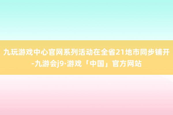 九玩游戏中心官网系列活动在全省21地市同步铺开-九游会j9·游戏「中国」官方网站