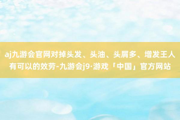 aj九游会官网对掉头发、头油、头屑多、增发王人有可以的效劳-九游会j9·游戏「中国」官方网站