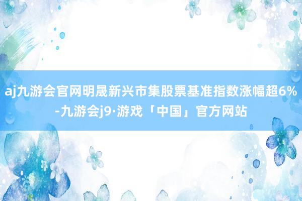 aj九游会官网明晟新兴市集股票基准指数涨幅超6%-九游会j9·游戏「中国」官方网站