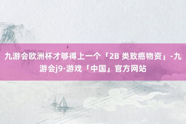 九游会欧洲杯才够得上一个「2B 类致癌物资」-九游会j9·游戏「中国」官方网站
