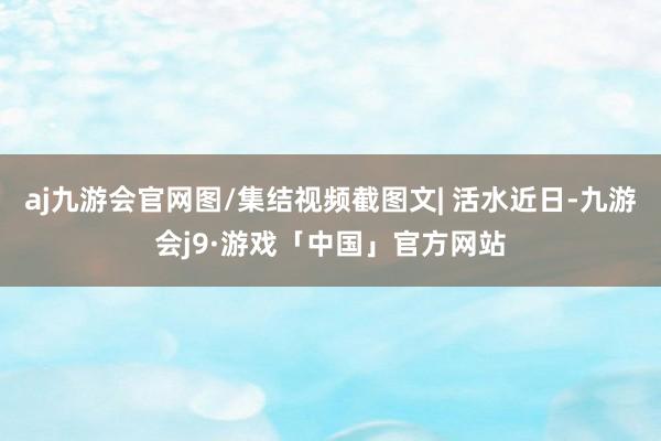 aj九游会官网图/集结视频截图文| 活水近日-九游会j9·游戏「中国」官方网站