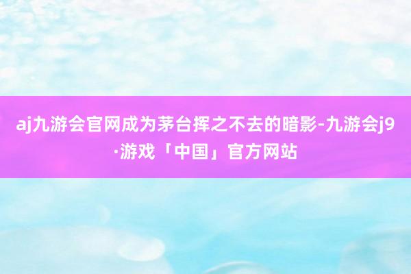 aj九游会官网成为茅台挥之不去的暗影-九游会j9·游戏「中国」官方网站