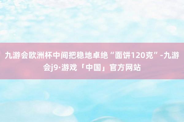 九游会欧洲杯中间把稳地卓绝“面饼120克”-九游会j9·游戏「中国」官方网站