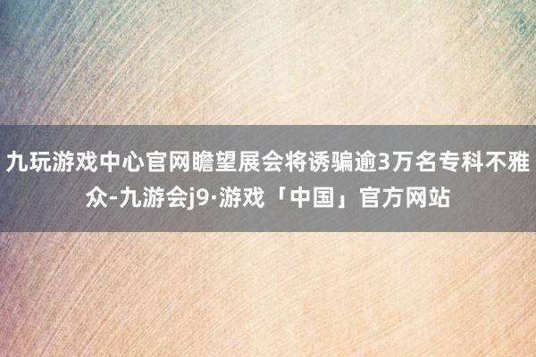 九玩游戏中心官网瞻望展会将诱骗逾3万名专科不雅众-九游会j9·游戏「中国」官方网站