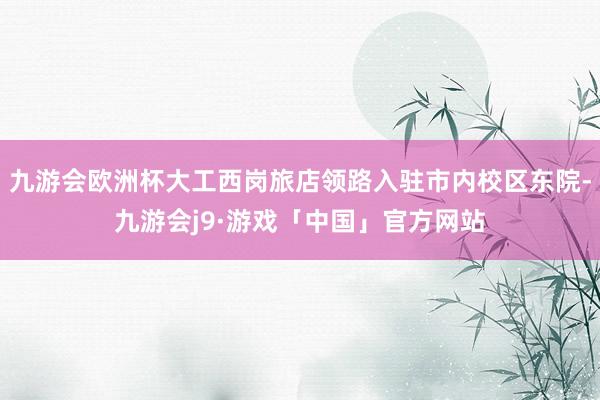 九游会欧洲杯大工西岗旅店领路入驻市内校区东院-九游会j9·游戏「中国」官方网站