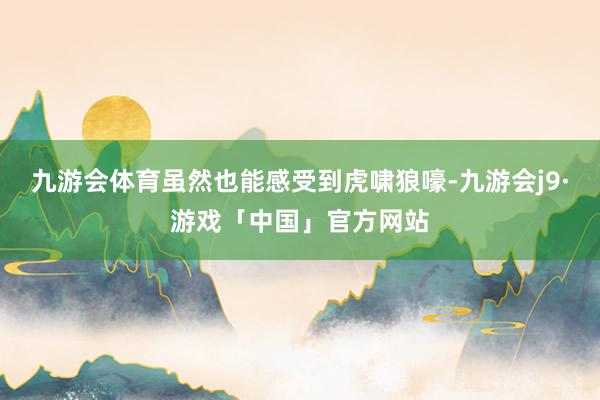 九游会体育虽然也能感受到虎啸狼嚎-九游会j9·游戏「中国」官方网站