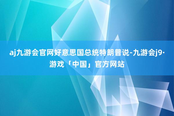 aj九游会官网好意思国总统特朗普说-九游会j9·游戏「中国」官方网站