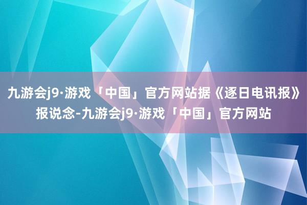 九游会j9·游戏「中国」官方网站据《逐日电讯报》报说念-九游会j9·游戏「中国」官方网站