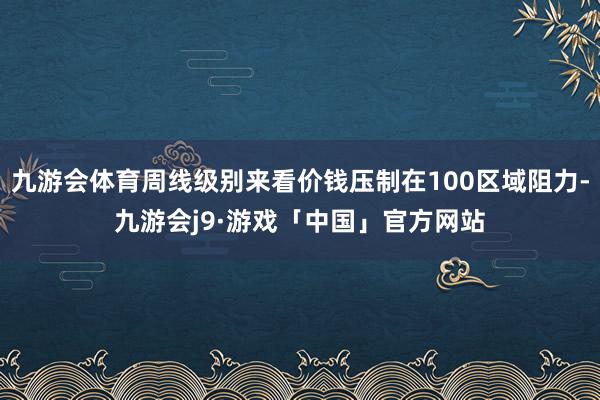 九游会体育周线级别来看价钱压制在100区域阻力-九游会j9·游戏「中国」官方网站
