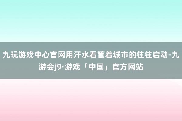 九玩游戏中心官网用汗水看管着城市的往往启动-九游会j9·游戏「中国」官方网站