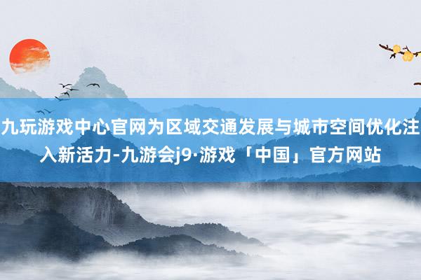 九玩游戏中心官网为区域交通发展与城市空间优化注入新活力-九游会j9·游戏「中国」官方网站