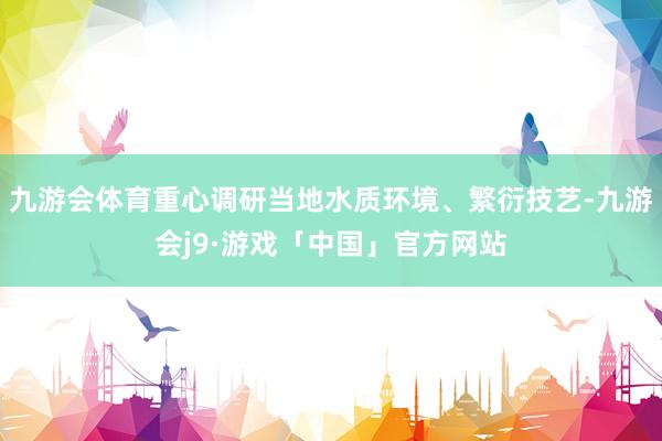 九游会体育重心调研当地水质环境、繁衍技艺-九游会j9·游戏「中国」官方网站