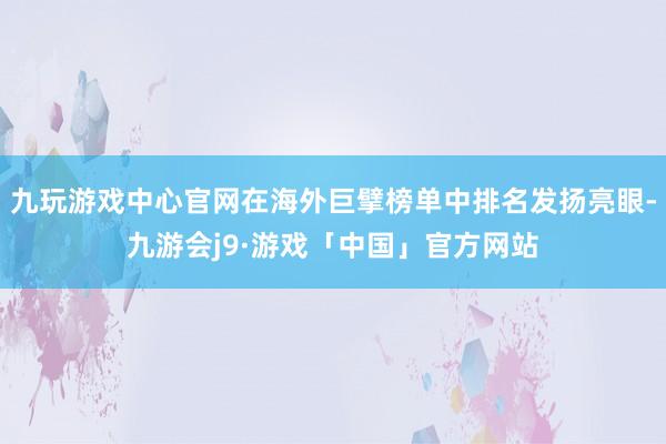 九玩游戏中心官网在海外巨擘榜单中排名发扬亮眼-九游会j9·游戏「中国」官方网站