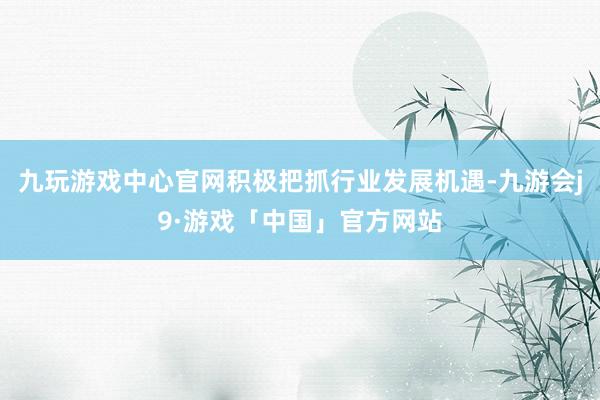 九玩游戏中心官网积极把抓行业发展机遇-九游会j9·游戏「中国」官方网站