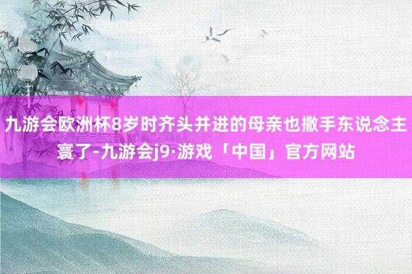 九游会欧洲杯8岁时齐头并进的母亲也撒手东说念主寰了-九游会j9·游戏「中国」官方网站
