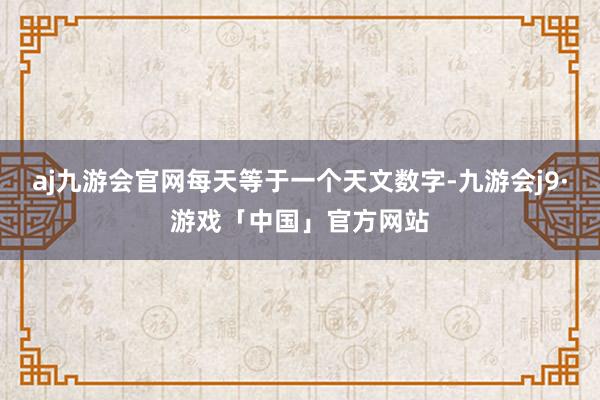 aj九游会官网每天等于一个天文数字-九游会j9·游戏「中国」官方网站